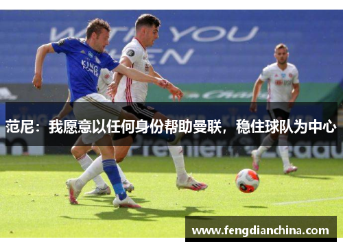 范尼：我愿意以任何身份帮助曼联，稳住球队为中心